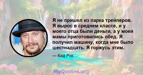 Я не пришел из парка трейлеров. Я вырос в среднем классе, и у моего отца были деньги, а у моей мамы приготовились обед. Я получил машину, когда мне было шестнадцать. Я горжусь этим.