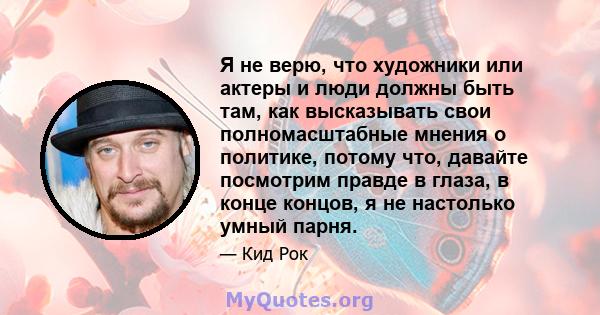 Я не верю, что художники или актеры и люди должны быть там, как высказывать свои полномасштабные мнения о политике, потому что, давайте посмотрим правде в глаза, в конце концов, я не настолько умный парня.