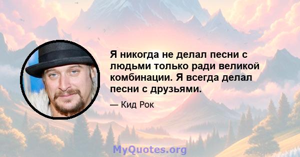 Я никогда не делал песни с людьми только ради великой комбинации. Я всегда делал песни с друзьями.