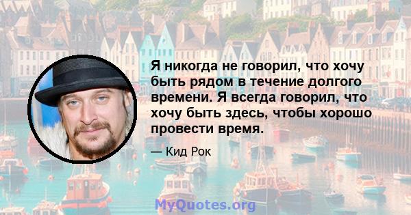 Я никогда не говорил, что хочу быть рядом в течение долгого времени. Я всегда говорил, что хочу быть здесь, чтобы хорошо провести время.