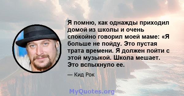 Я помню, как однажды приходил домой из школы и очень спокойно говорил моей маме: «Я больше не пойду. Это пустая трата времени. Я должен пойти с этой музыкой. Школа мешает. Это вспыхнуло ее.