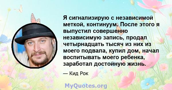 Я сигнализирую с независимой меткой, континуум. После этого я выпустил совершенно независимую запись, продал четырнадцать тысяч из них из моего подвала, купил дом, начал воспитывать моего ребенка, заработал достойную