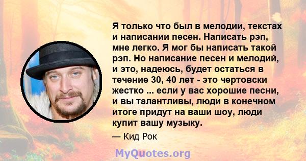 Я только что был в мелодии, текстах и ​​написании песен. Написать рэп, мне легко. Я мог бы написать такой рэп. Но написание песен и мелодий, и это, надеюсь, будет остаться в течение 30, 40 лет - это чертовски жестко ... 