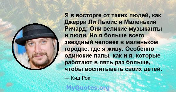 Я в восторге от таких людей, как Джерри Ли Льюис и Маленький Ричард; Они великие музыканты и люди. Но я больше всего звездный человек в маленьком городке, где я живу. Особенно одинокие папы, как и я, которые работают в