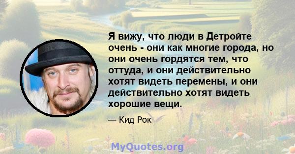 Я вижу, что люди в Детройте очень - они как многие города, но они очень гордятся тем, что оттуда, и они действительно хотят видеть перемены, и они действительно хотят видеть хорошие вещи.