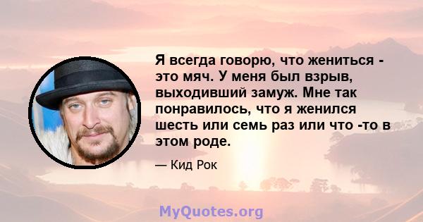 Я всегда говорю, что жениться - это мяч. У меня был взрыв, выходивший замуж. Мне так понравилось, что я женился шесть или семь раз или что -то в этом роде.