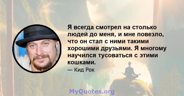 Я всегда смотрел на столько людей до меня, и мне повезло, что он стал с ними такими хорошими друзьями. Я многому научился тусоваться с этими кошками.