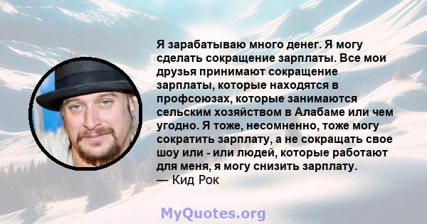 Я зарабатываю много денег. Я могу сделать сокращение зарплаты. Все мои друзья принимают сокращение зарплаты, которые находятся в профсоюзах, которые занимаются сельским хозяйством в Алабаме или чем угодно. Я тоже,