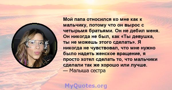 Мой папа относился ко мне как к мальчику, потому что он вырос с четырьмя братьями. Он не дебил меня. Он никогда не был, как «Ты девушка, ты не можешь этого сделать». Я никогда не чувствовал, что мне нужно было надеть