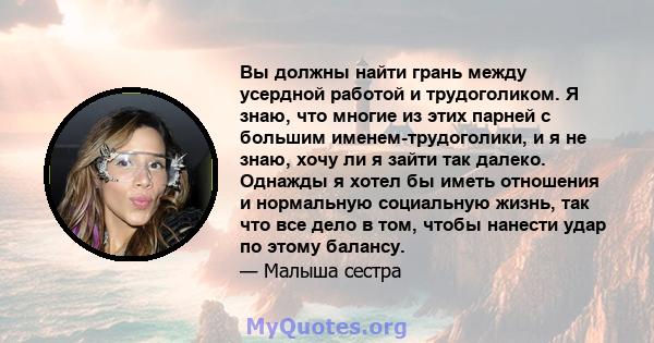 Вы должны найти грань между усердной работой и трудоголиком. Я знаю, что многие из этих парней с большим именем-трудоголики, и я не знаю, хочу ли я зайти так далеко. Однажды я хотел бы иметь отношения и нормальную