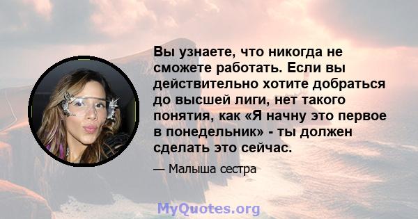 Вы узнаете, что никогда не сможете работать. Если вы действительно хотите добраться до высшей лиги, нет такого понятия, как «Я начну это первое в понедельник» - ты должен сделать это сейчас.