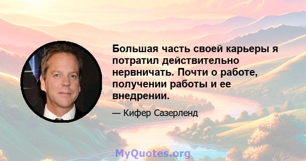 Большая часть своей карьеры я потратил действительно нервничать. Почти о работе, получении работы и ее внедрении.