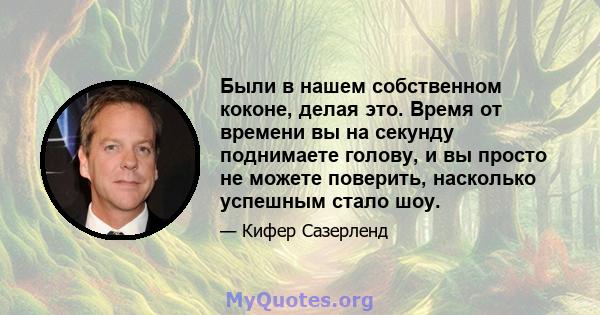 Были в нашем собственном коконе, делая это. Время от времени вы на секунду поднимаете голову, и вы просто не можете поверить, насколько успешным стало шоу.