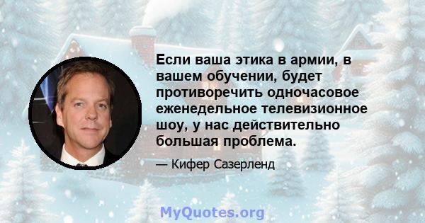 Если ваша этика в армии, в вашем обучении, будет противоречить одночасовое еженедельное телевизионное шоу, у нас действительно большая проблема.