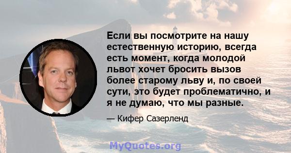 Если вы посмотрите на нашу естественную историю, всегда есть момент, когда молодой львот хочет бросить вызов более старому льву и, по своей сути, это будет проблематично, и я не думаю, что мы разные.