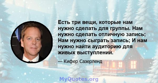 Есть три вещи, которые нам нужно сделать для группы. Нам нужно сделать отличную запись; Нам нужно сыграть запись; И нам нужно найти аудиторию для живых выступлений.