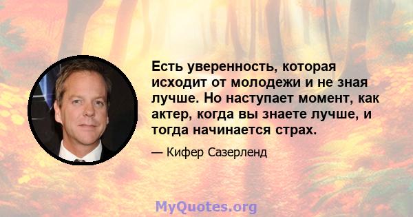 Есть уверенность, которая исходит от молодежи и не зная лучше. Но наступает момент, как актер, когда вы знаете лучше, и тогда начинается страх.