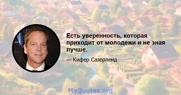 Есть уверенность, которая приходит от молодежи и не зная лучше.