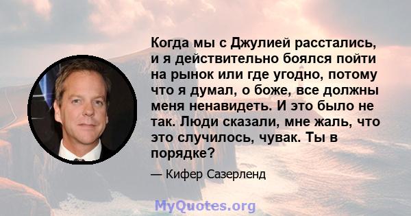 Когда мы с Джулией расстались, и я действительно боялся пойти на рынок или где угодно, потому что я думал, о боже, все должны меня ненавидеть. И это было не так. Люди сказали, мне жаль, что это случилось, чувак. Ты в