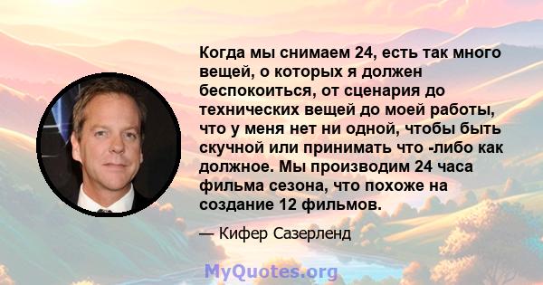 Когда мы снимаем 24, есть так много вещей, о которых я должен беспокоиться, от сценария до технических вещей до моей работы, что у меня нет ни одной, чтобы быть скучной или принимать что -либо как должное. Мы производим 