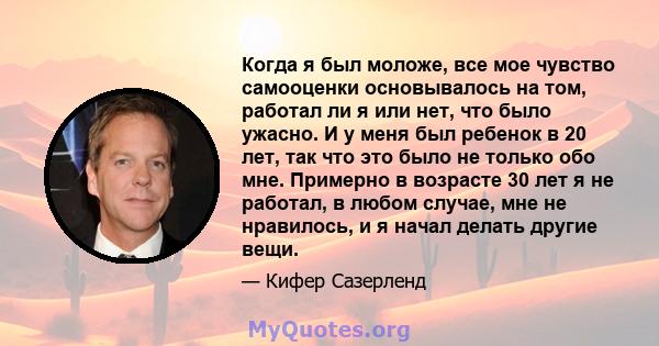 Когда я был моложе, все мое чувство самооценки основывалось на том, работал ли я или нет, что было ужасно. И у меня был ребенок в 20 лет, так что это было не только обо мне. Примерно в возрасте 30 лет я не работал, в