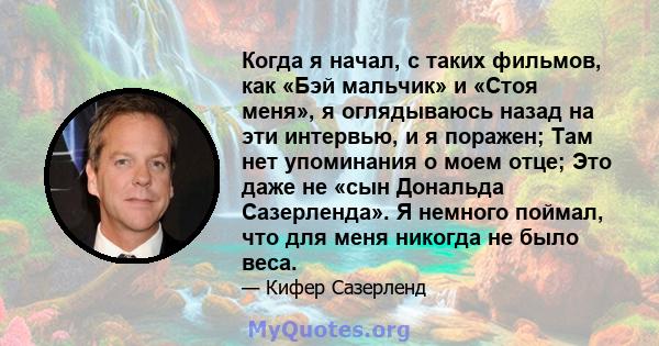 Когда я начал, с таких фильмов, как «Бэй мальчик» и «Стоя меня», я оглядываюсь назад на эти интервью, и я поражен; Там нет упоминания о моем отце; Это даже не «сын Дональда Сазерленда». Я немного поймал, что для меня