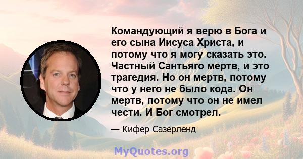 Командующий я верю в Бога и его сына Иисуса Христа, и потому что я могу сказать это. Частный Сантьяго мертв, и это трагедия. Но он мертв, потому что у него не было кода. Он мертв, потому что он не имел чести. И Бог