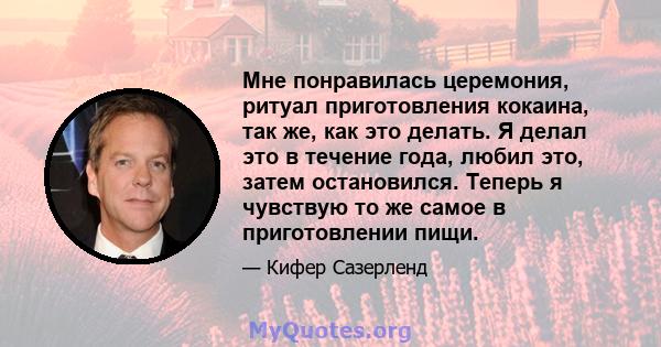 Мне понравилась церемония, ритуал приготовления кокаина, так же, как это делать. Я делал это в течение года, любил это, затем остановился. Теперь я чувствую то же самое в приготовлении пищи.