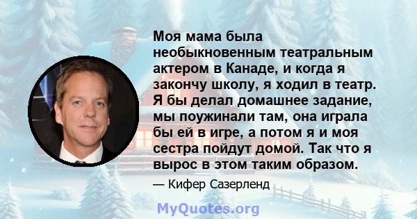 Моя мама была необыкновенным театральным актером в Канаде, и когда я закончу школу, я ходил в театр. Я бы делал домашнее задание, мы поужинали там, она играла бы ей в игре, а потом я и моя сестра пойдут домой. Так что я 