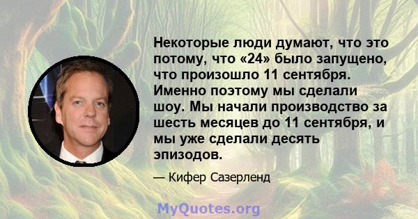 Некоторые люди думают, что это потому, что «24» было запущено, что произошло 11 сентября. Именно поэтому мы сделали шоу. Мы начали производство за шесть месяцев до 11 сентября, и мы уже сделали десять эпизодов.