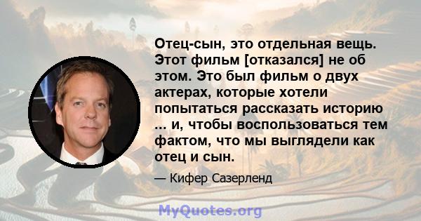 Отец-сын, это отдельная вещь. Этот фильм [отказался] не об этом. Это был фильм о двух актерах, которые хотели попытаться рассказать историю ... и, чтобы воспользоваться тем фактом, что мы выглядели как отец и сын.