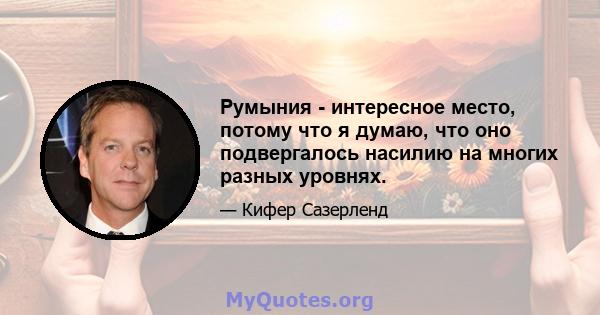 Румыния - интересное место, потому что я думаю, что оно подвергалось насилию на многих разных уровнях.