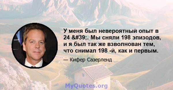 У меня был невероятный опыт в 24 '. Мы сняли 198 эпизодов, и я был так же взволнован тем, что снимал 198 -й, как и первым.