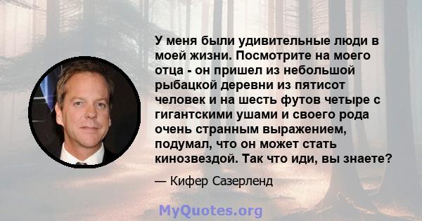 У меня были удивительные люди в моей жизни. Посмотрите на моего отца - он пришел из небольшой рыбацкой деревни из пятисот человек и на шесть футов четыре с гигантскими ушами и своего рода очень странным выражением,