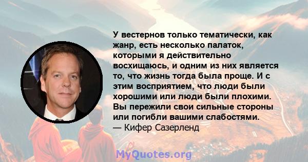 У вестернов только тематически, как жанр, есть несколько палаток, которыми я действительно восхищаюсь, и одним из них является то, что жизнь тогда была проще. И с этим восприятием, что люди были хорошими или люди были