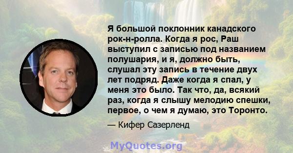 Я большой поклонник канадского рок-н-ролла. Когда я рос, Раш выступил с записью под названием полушария, и я, должно быть, слушал эту запись в течение двух лет подряд. Даже когда я спал, у меня это было. Так что, да,