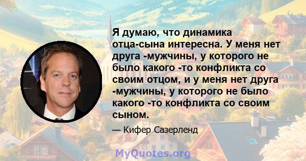 Я думаю, что динамика отца-сына интересна. У меня нет друга -мужчины, у которого не было какого -то конфликта со своим отцом, и у меня нет друга -мужчины, у которого не было какого -то конфликта со своим сыном.