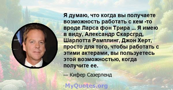 Я думаю, что когда вы получаете возможность работать с кем -то вроде Ларса фон Трира ... Я имею в виду, Александр Скарсгрд, Шарлотта Рамплинг, Джон Херт, просто для того, чтобы работать с этими актерами, вы пользуетесь