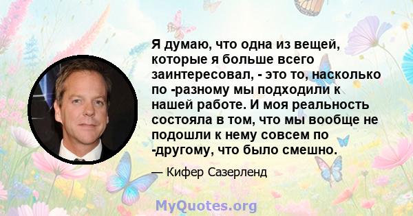 Я думаю, что одна из вещей, которые я больше всего заинтересовал, - это то, насколько по -разному мы подходили к нашей работе. И моя реальность состояла в том, что мы вообще не подошли к нему совсем по -другому, что