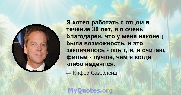 Я хотел работать с отцом в течение 30 лет, и я очень благодарен, что у меня наконец была возможность, и это закончилось - опыт, и, я считаю, фильм - лучше, чем я когда -либо надеялся.