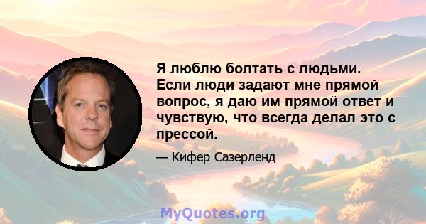 Я люблю болтать с людьми. Если люди задают мне прямой вопрос, я даю им прямой ответ и чувствую, что всегда делал это с прессой.