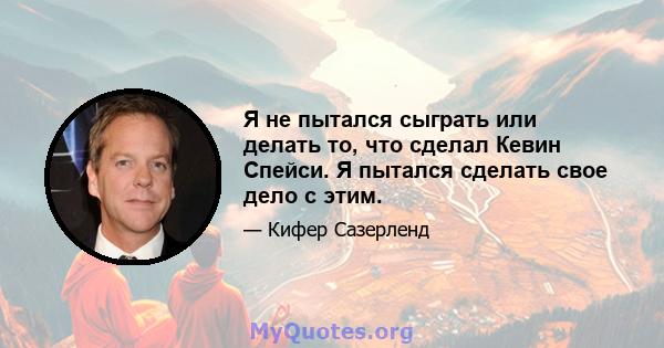 Я не пытался сыграть или делать то, что сделал Кевин Спейси. Я пытался сделать свое дело с этим.