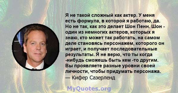 Я не такой сложный как актер. У меня есть формула, в которой я работаю, да. Но не так, как это делает Шон Пенн. Шон - один из немногих актеров, которых я знаю, кто может так работать, на самом деле становясь персонажем, 