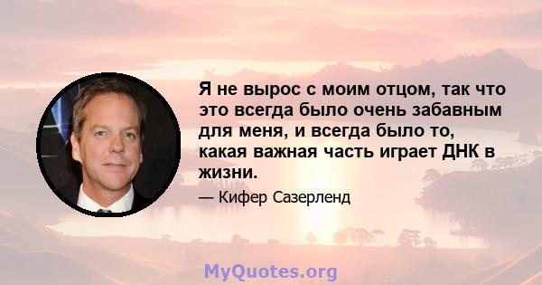 Я не вырос с моим отцом, так что это всегда было очень забавным для меня, и всегда было то, какая важная часть играет ДНК в жизни.