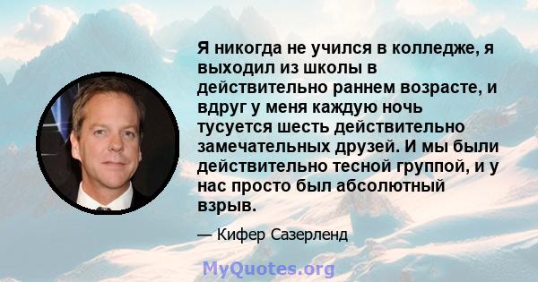 Я никогда не учился в колледже, я выходил из школы в действительно раннем возрасте, и вдруг у меня каждую ночь тусуется шесть действительно замечательных друзей. И мы были действительно тесной группой, и у нас просто