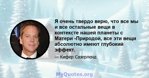 Я очень твердо верю, что все мы и все остальные вещи в контексте нашей планеты с Матери -Природой, все эти вещи абсолютно имеют глубокий эффект.