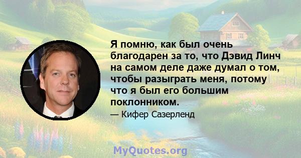 Я помню, как был очень благодарен за то, что Дэвид Линч на самом деле даже думал о том, чтобы разыграть меня, потому что я был его большим поклонником.