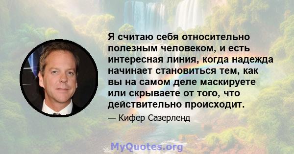 Я считаю себя относительно полезным человеком, и есть интересная линия, когда надежда начинает становиться тем, как вы на самом деле маскируете или скрываете от того, что действительно происходит.