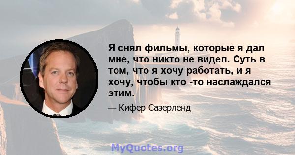 Я снял фильмы, которые я дал мне, что никто не видел. Суть в том, что я хочу работать, и я хочу, чтобы кто -то наслаждался этим.