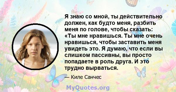 Я знаю со мной, ты действительно должен, как будто меня, разбить меня по голове, чтобы сказать: «Ты мне нравишься. Ты мне очень нравишься, чтобы заставить меня увидеть это. Я думаю, что если вы слишком пассивны, вы